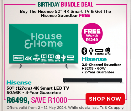 Buy the Hisense 50” 4K Smart TV & get the Hisense Soundbar Free 
HISENSE 50” (127cm) 4K Smart LED TV 50A6K 
• 4-Year Guarantee
R6499, SAVE R1000
HISENSE 2.0-Channel Soundbar HS205 
• 60W • 2-Year Guarantee