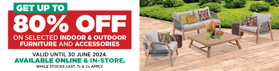 GET UP TO 80% OFF ON SELECTED INDOOR & OUTDOOR FURNITURE AND ACCESSORIES VALID UNTIL 30 JUNE 2024. AVAILABLE ONLINE & IN-STORE. WHILE STOCKS LAST. Ts & Cs APPLY.