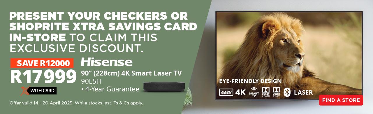 PRESENT YOUR CHECKERS OR SHOPRITE XTRA SAVINGS CARD IN-STORE TO CLAIM THIS EXCLUSIVE DISCOUNT.  SAVE R12000 on the Hisense 90” (228cm) 4K Smart Laser TV – now only R17999 with Card.
• 4-Year Guarantee Offer valid 14 – 20 April 2025. While stocks last. Ts & Cs appl