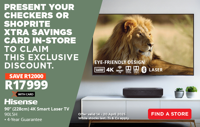 PRESENT YOUR CHECKERS OR SHOPRITE XTRA SAVINGS CARD IN-STORE TO CLAIM THIS EXCLUSIVE DISCOUNT. SAVE R12000 on the Hisense 90” (228cm) 4K Smart Laser TV – now only R17999 with Card. • 4-Year Guarantee Offer valid 14 – 20 April 2025. While stocks last. Ts & Cs apply