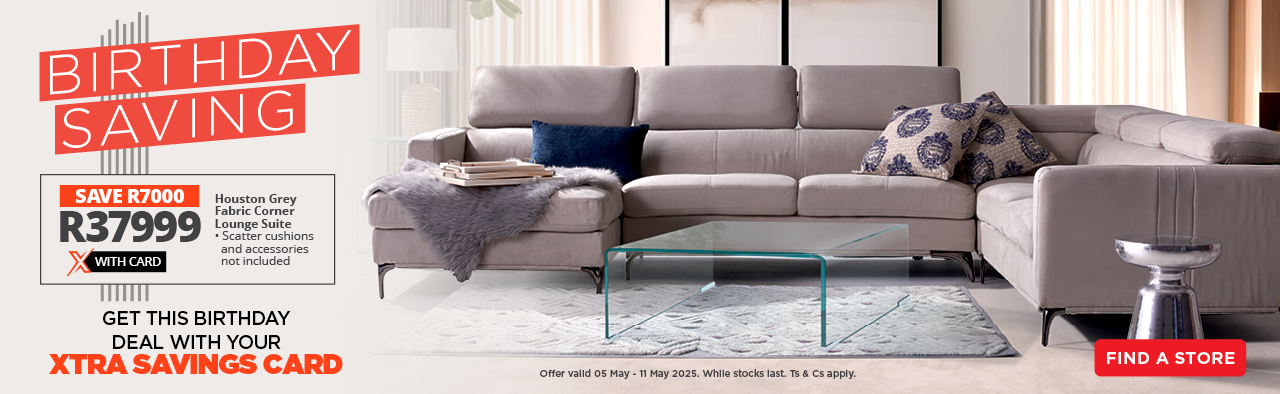 BIRTHDAY SAVING

GET THIS BIRTHDAY DEAL WITH YOUR XTRA SAVINGS CARD

SAVE R7000 on the Houston Grey Fabric Corner Lounge Suite – now only R37999 with Card.
• Scatter cushions and accessories not included

Offer valid 05 May - 11 May 2025. While stocks last. Ts & Cs apply.
