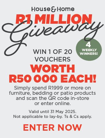 HOUSE & HOME
                            R1 MILLION
                            Giveaway
                            
                            Win 1 of 20 vouchers worth  R50 000 each! 
                            
                            Simply spend R1999 or more on furniture, bedding or patio 
                            products and scan the QR code in-store or enter online.
                            
                            Valid until 31 May 2025. Not applicable to lay-by. Ts & Cs apply.