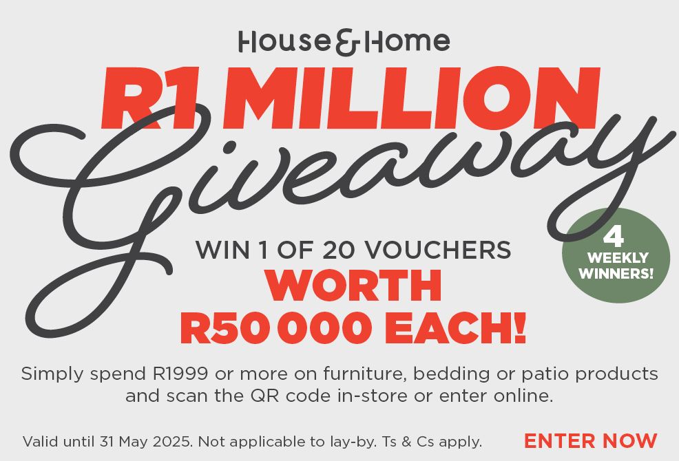 HOUSE & HOME
                            R1 MILLION
                            Giveaway
                            
                            Win 1 of 20 vouchers worth  R50 000 each! 
                            
                            Simply spend R1999 or more on furniture, bedding or patio 
                            products and scan the QR code in-store or enter online.
                            
                            Valid until 31 May 2025. Not applicable to lay-by. Ts & Cs apply.