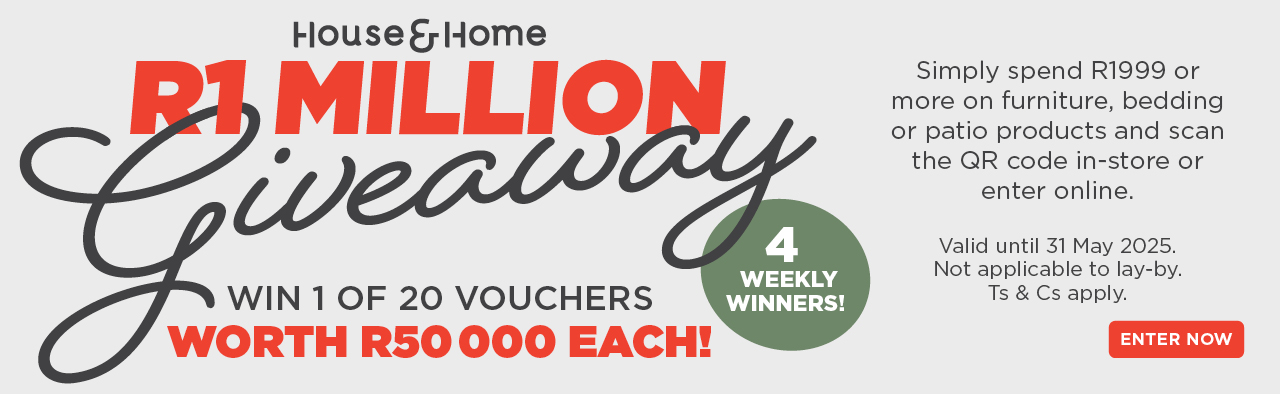 HOUSE & HOME
                        R1 MILLION
                        Giveaway
                        
                        Win 1 of 20 vouchers worth  R50 000 each! 
                        
                        Simply spend R1999 or more on furniture, bedding or patio 
                        products and scan the QR code in-store or enter online.
                        
                        Valid until 31 May 2025. Not applicable to lay-by. Ts & Cs apply.