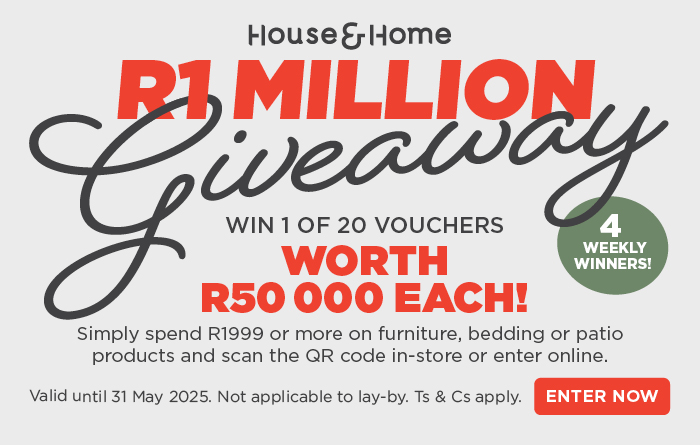 HOUSE & HOME
                        R1 MILLION
                        Giveaway
                        
                        Win 1 of 20 vouchers worth  R50 000 each! 
                        
                        Simply spend R1999 or more on furniture, bedding or patio 
                        products and scan the QR code in-store or enter online.
                        
                        Valid until 31 May 2025. Not applicable to lay-by. Ts & Cs apply.